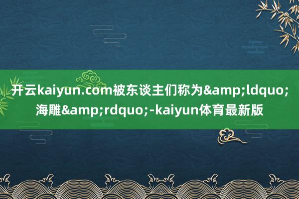 开云kaiyun.com被东谈主们称为&ldquo;海雕&rdquo;-kaiyun体育最新版