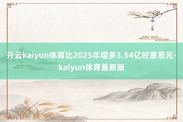 开云kaiyun体育比2025年增多3.54亿好意思元-kaiyun体育最新版