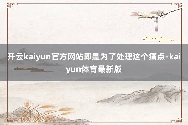 开云kaiyun官方网站即是为了处理这个痛点-kaiyun体育最新版