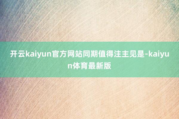 开云kaiyun官方网站 同期值得注主见是-kaiyun体育最新版