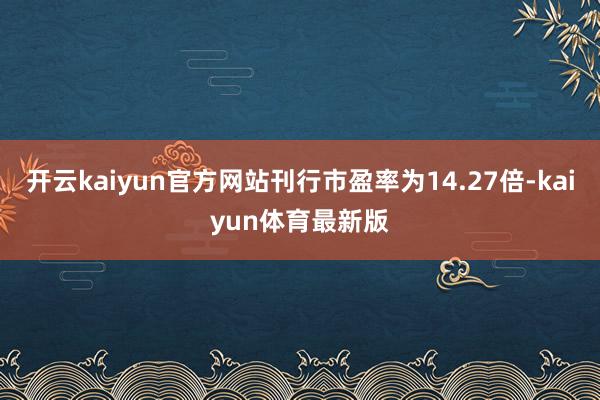 开云kaiyun官方网站刊行市盈率为14.27倍-kaiyun体育最新版