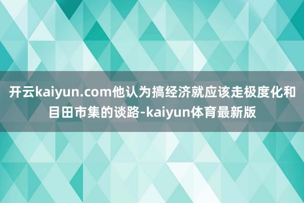 开云kaiyun.com他认为搞经济就应该走极度化和目田市集的谈路-kaiyun体育最新版