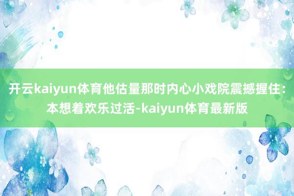 开云kaiyun体育他估量那时内心小戏院震撼握住：本想着欢乐过活-kaiyun体育最新版