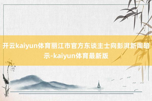 开云kaiyun体育丽江市官方东谈主士向彭湃新闻暗示-kaiyun体育最新版