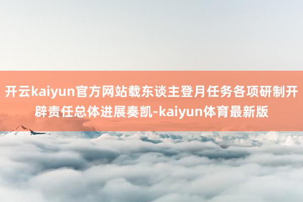 开云kaiyun官方网站载东谈主登月任务各项研制开辟责任总体进展奏凯-kaiyun体育最新版
