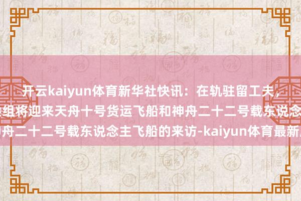 开云kaiyun体育新华社快讯：在轨驻留工夫，神舟二十一号航天员乘组将迎来天舟十号货运飞船和神舟二十二号载东说念主飞船的来访-kaiyun体育最新版