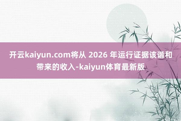 开云kaiyun.com将从 2026 年运行证据该谐和带来的收入-kaiyun体育最新版