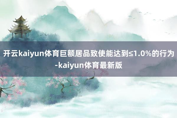 开云kaiyun体育巨额居品致使能达到≤1.0%的行为-kaiyun体育最新版
