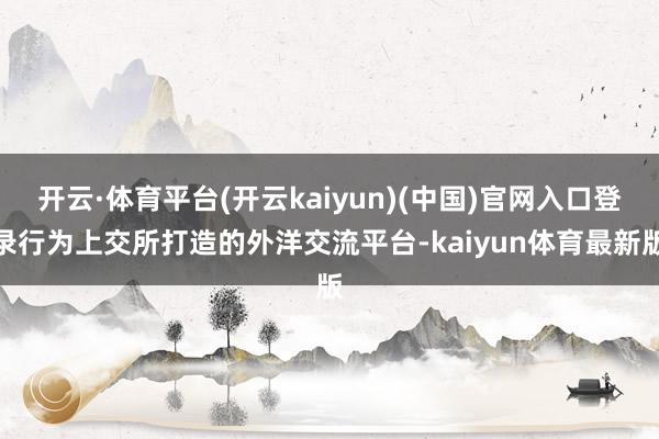 开云·体育平台(开云kaiyun)(中国)官网入口登录行为上交所打造的外洋交流平台-kaiyun体育最新版