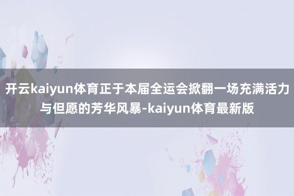 开云kaiyun体育正于本届全运会掀翻一场充满活力与但愿的芳华风暴-kaiyun体育最新版