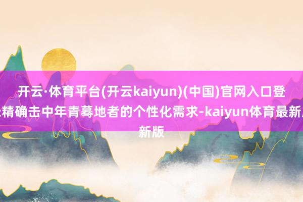 开云·体育平台(开云kaiyun)(中国)官网入口登录精确击中年青蓦地者的个性化需求-kaiyun体育最新版