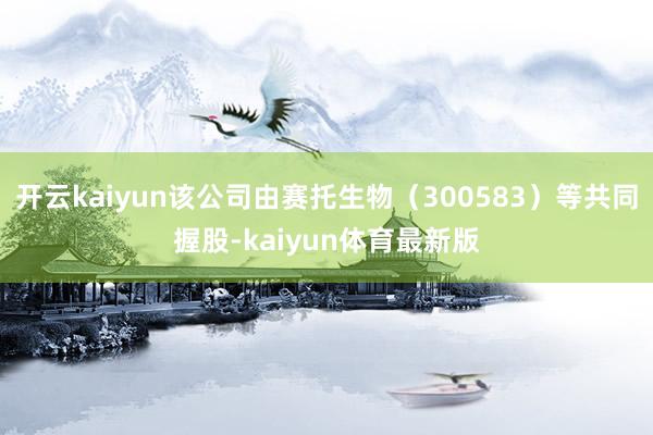 开云kaiyun该公司由赛托生物（300583）等共同握股-kaiyun体育最新版