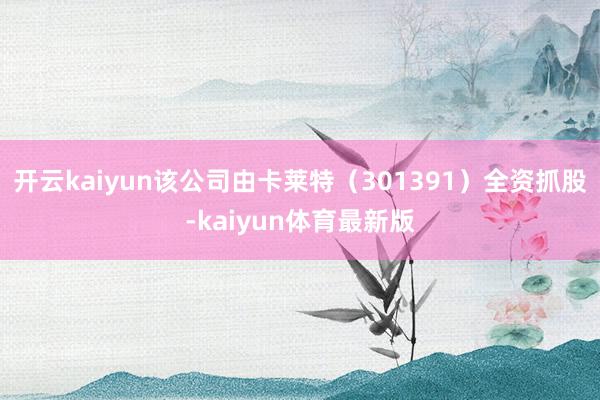 开云kaiyun该公司由卡莱特（301391）全资抓股-kaiyun体育最新版