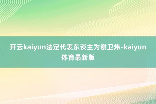 开云kaiyun法定代表东谈主为谢卫炜-kaiyun体育最新版