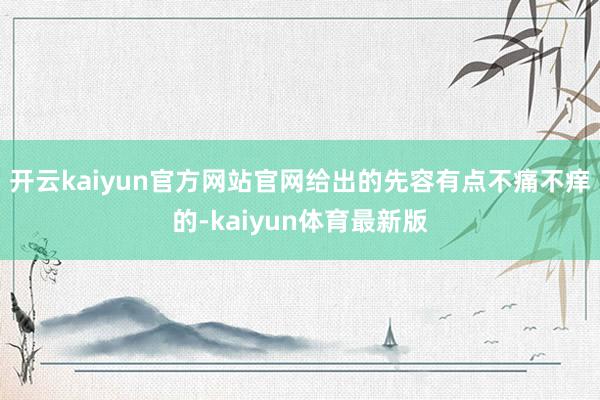 开云kaiyun官方网站官网给出的先容有点不痛不痒的-kaiyun体育最新版