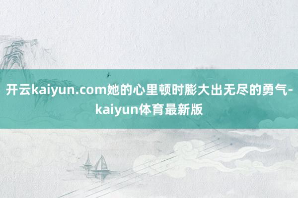 开云kaiyun.com她的心里顿时膨大出无尽的勇气-kaiyun体育最新版