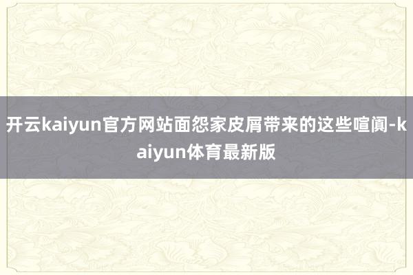 开云kaiyun官方网站面怨家皮屑带来的这些喧阗-kaiyun体育最新版