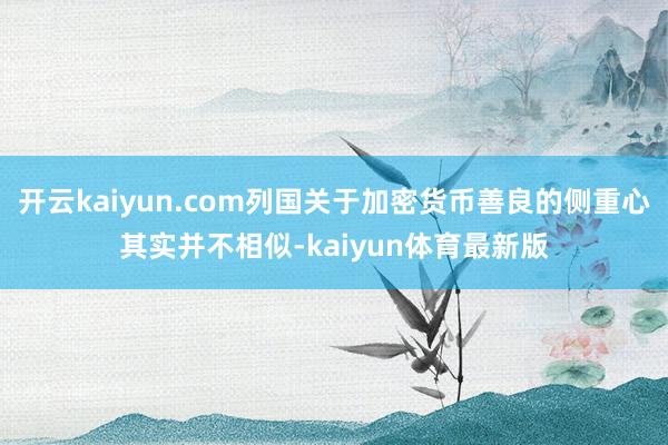 开云kaiyun.com列国关于加密货币善良的侧重心其实并不相似-kaiyun体育最新版