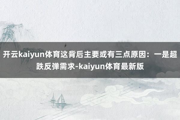 开云kaiyun体育这背后主要或有三点原因:一是超跌反弹需求-kaiyun体育最新版