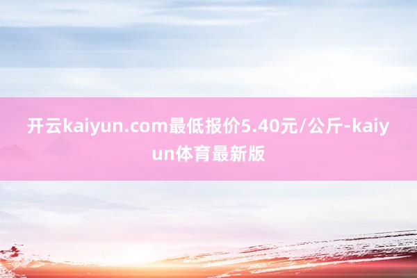 开云kaiyun.com最低报价5.40元/公斤-kaiyun体育最新版