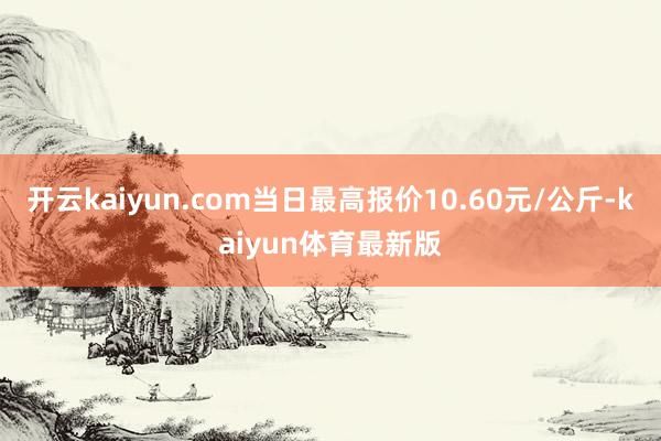 开云kaiyun.com当日最高报价10.60元/公斤-kaiyun体育最新版