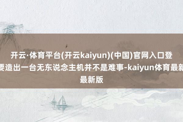 开云·体育平台(开云kaiyun)(中国)官网入口登录要造出一台无东说念主机并不是难事-kaiyun体育最新版