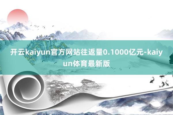 开云kaiyun官方网站往返量0.1000亿元-kaiyun体育最新版
