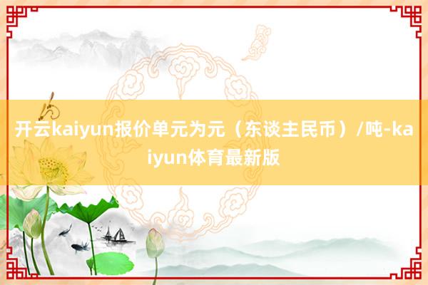 开云kaiyun报价单元为元（东谈主民币）/吨-kaiyun体育最新版