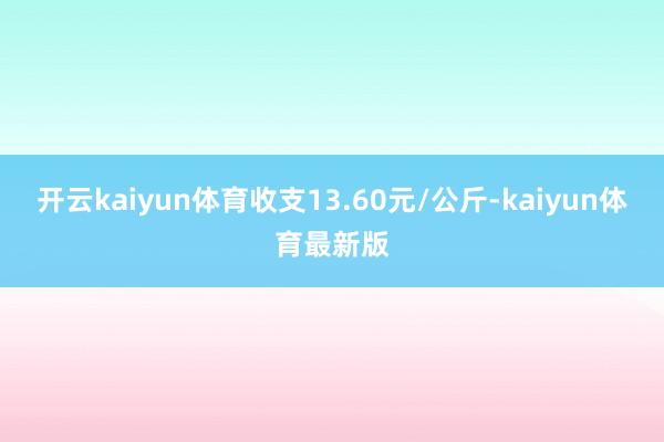 开云kaiyun体育收支13.60元/公斤-kaiyun体育最新版