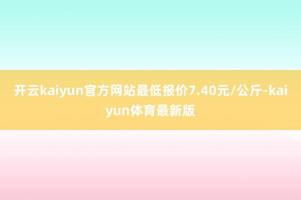 开云kaiyun官方网站最低报价7.40元/公斤-kaiyun体育最新版
