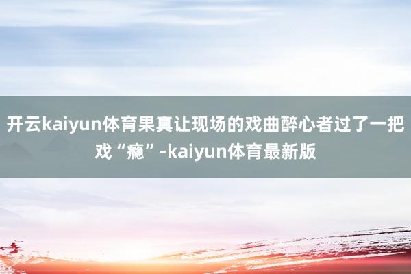 开云kaiyun体育果真让现场的戏曲醉心者过了一把戏“瘾”-kaiyun体育最新版