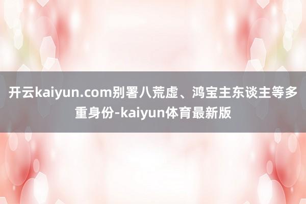 开云kaiyun.com别署八荒虚、鸿宝主东谈主等多重身份-kaiyun体育最新版