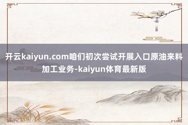 开云kaiyun.com咱们初次尝试开展入口原油来料加工业务-kaiyun体育最新版