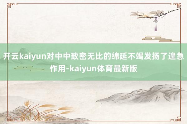 开云kaiyun对中中致密无比的绵延不竭发扬了遑急作用-kaiyun体育最新版