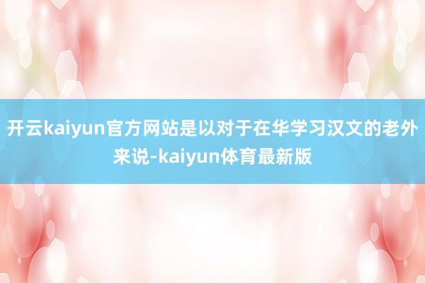 开云kaiyun官方网站是以对于在华学习汉文的老外来说-kaiyun体育最新版