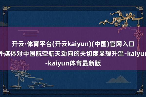 开云·体育平台(开云kaiyun)(中国)官网入口登录突显境外媒体对中国航空航天动向的关切度显耀升温-kaiyun体育最新版