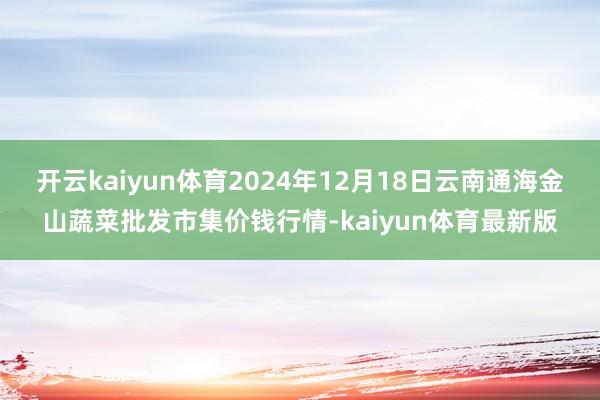 开云kaiyun体育2024年12月18日云南通海金山蔬菜批发市集价钱行情-kaiyun体育最新版