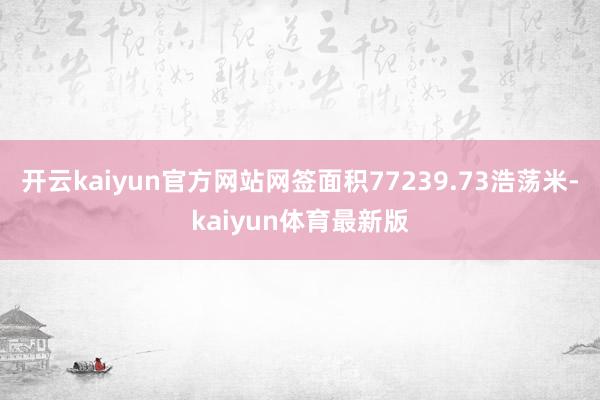 开云kaiyun官方网站网签面积77239.73浩荡米-kaiyun体育最新版