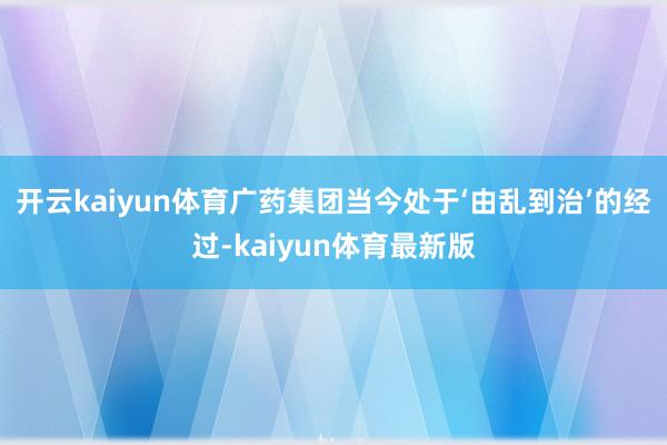 开云kaiyun体育广药集团当今处于‘由乱到治’的经过-kaiyun体育最新版