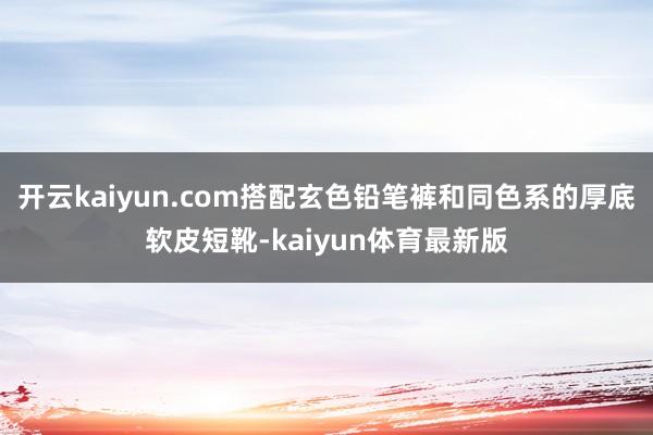 开云kaiyun.com搭配玄色铅笔裤和同色系的厚底软皮短靴-kaiyun体育最新版