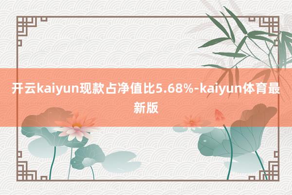 开云kaiyun现款占净值比5.68%-kaiyun体育最新版