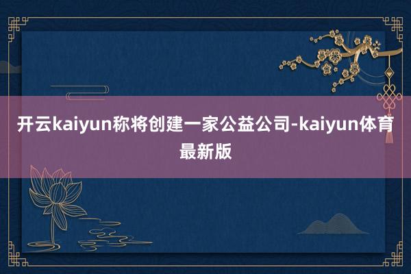 开云kaiyun称将创建一家公益公司-kaiyun体育最新版