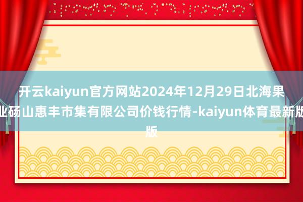 开云kaiyun官方网站2024年12月29日北海果业砀山惠丰市集有限公司价钱行情-kaiyun体育最新版