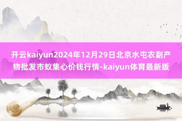 开云kaiyun2024年12月29日北京水屯农副产物批发市蚁集心价钱行情-kaiyun体育最新版