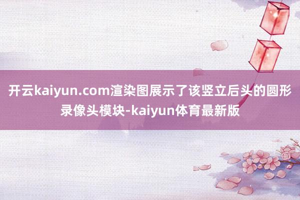开云kaiyun.com渲染图展示了该竖立后头的圆形录像头模块-kaiyun体育最新版