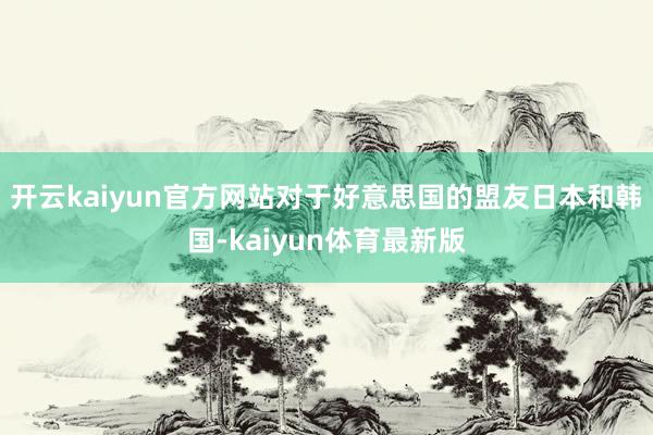 开云kaiyun官方网站对于好意思国的盟友日本和韩国-kaiyun体育最新版