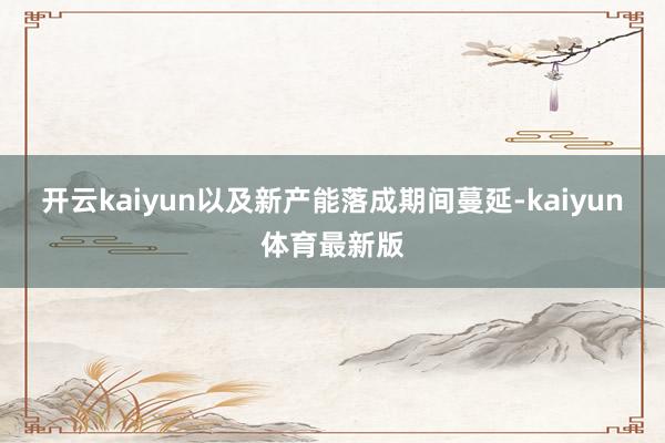 开云kaiyun以及新产能落成期间蔓延-kaiyun体育最新版