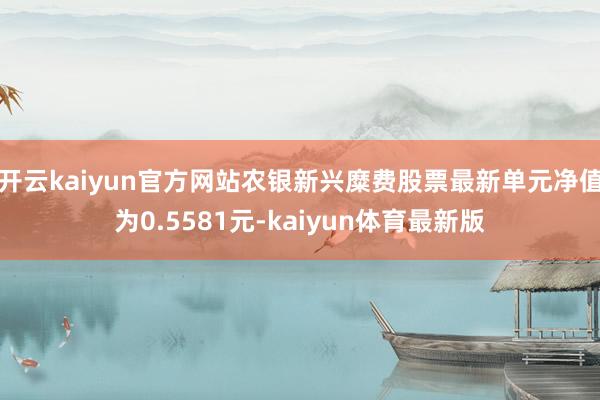 开云kaiyun官方网站农银新兴糜费股票最新单元净值为0.5581元-kaiyun体育最新版
