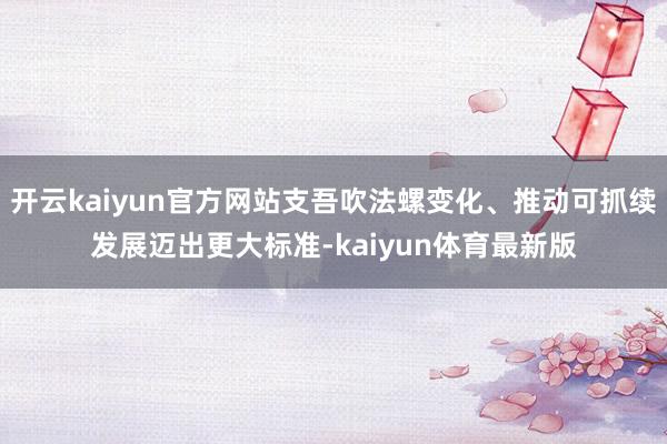 开云kaiyun官方网站支吾吹法螺变化、推动可抓续发展迈出更大标准-kaiyun体育最新版