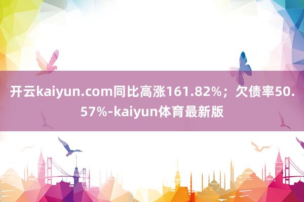 开云kaiyun.com同比高涨161.82%;欠债率50.57%-kaiyun体育最新版